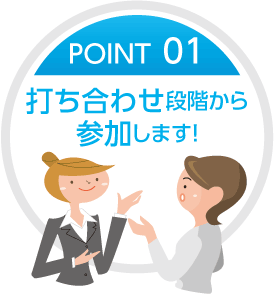 POINT01 打ち合わせの段階から参加します！